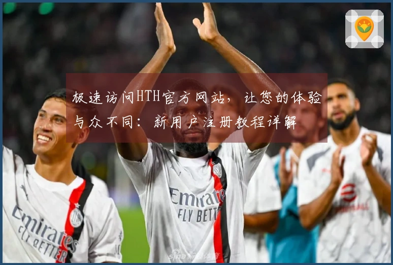 极速访问HTH官方网站，让您的体验与众不同：新用户注册教程详解